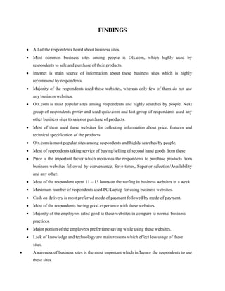 FINDINGS
 All of the respondents heard about business sites.
 Most common business sites among people is Olx.com, which highly used by
respondents to sale and purchase of their products.
 Internet is main source of information about these business sites which is highly
recommend by respondents.
 Majority of the respondents used these websites, whereas only few of them do not use
any business websites.
 Olx.com is most popular sites among respondents and highly searches by people. Next
group of respondents prefer and used quikr.com and last group of respondents used any
other business sites to sales or purchase of products.
 Most of them used these websites for collecting information about price, features and
technical specification of the products.
 Olx.com is most popular sites among respondents and highly searches by people.
 Most of respondents taking service of buying/selling of second hand goods from these
 Price is the important factor which motivates the respondents to purchase products from
business websites followed by convenience, Save times, Superior selection/Availability
and any other.
 Most of the respondent spent 11 – 15 hours on the surfing in business websites in a week.
 Maximum number of respondents used PC/Laptop for using business websites.
 Cash on delivery is most preferred mode of payment followed by mode of payment.
 Most of the respondents having good experience with these websites.
 Majority of the employees rated good to these websites in compare to normal business
practices.
 Major portion of the employees prefer time saving while using these websites.
 Lack of knowledge and technology are main reasons which effect less usage of these
sites.
 Awareness of business sites is the most important which influence the respondents to use
these sites.
 