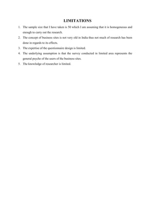 LIMITATIONS
1. The sample size that I have taken is 50 which I am assuming that it is homogeneous and
enough to carry out the research.
2. The concept of business sites is not very old in India thus not much of research has been
done in regards to its effects.
3. The expertise of the questionnaire design is limited.
4. The underlying assumption is that the survey conducted in limited area represents the
general psyche of the users of the business sites.
5. The knowledge of researcher is limited.
 