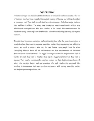 CONCLUSION
From the survey it can be concluded that millions of consumer use business sites. The use
of business sites has truly exceeded its original purpose of buying and selling of product
to consumer end. This study reveals that how the consumers feel about using business
sites and how it affects. The study used perception survey questionnaire which were
administered to respondents who were enrolled in the course. The consumer rated the
statements using a ranking Scale and the data collected were analyzed using descriptive
statistics.
To understand consumer perception we have to understand what the general perception to
people is when they want to purchase something online. Since perception is a subjective
matter, we need to deduce what are the risk factors, what people look for when
classifying products what are the uncertainties and how uncertainties can influence
decisions when it comes to trust. The bigger challenge is that when people cannot view or
feel the products they want to purchase they are in a bigger dilemma when they want to
transact. They may be awe struck by ascertain product but their decision to purchase will
solely rely on other factors such as reputation of a web retailer, the perceived risks
involved in transactions, their own previous encounters with buying something online,
the frequency of their purchases, etc.
 