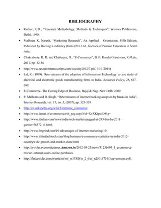 BIBLIOGRAPHY
 Kothari, C.R., “Research Methodology: Methods & Techniques”, Wishwa Publication,
Delhi, 1990.
 Malhotra K. Naresh, “Marketing Research”, An Applied Orientation, Fifth Edition,
Published by Dorling Kindersley (India) Pvt. Ltd., licenses of Pearson Education in South
Asia.
 Chakraborty, K. D. and Chatterjee, D., “E-Commerce”, B. B. Kundu Grandsons, Kolkata,
2011, pp- 32-56
 http://www.researchmanuscripts.com/isociety2012/7.pdf, 10/1/2014)
 Lal, K. (1999). Determinants of the adoption of Information Technology: a case study of
electrical and electronic goods manufacturing firms in India. Research Policy, 28, 667–
680.
 E-Commerce- The Cutting Edge of Business, Bajaj & Nag- New Delhi 2000
 P. Malhotra and B. Singh, “Determinants of internet banking adoption by banks in India”,
Internet Research, vol. 17, no. 3, (2007), pp. 323-339
 http://en.wikipedia.org/wiki/Electronic_commerce
 http://www.iamai.in/ecommerce/rsh_pay.aspx?rid=XvXKtpsoDMg=
 http://www.ibnlive.com/news/india-tech-market-pegged-at-243-bln-by-2011-
gartner/58372-11.html.
 http://www.imgrind.com/10-advantages-of-internet-marketing/10
 http://www.ithinkinfotech.com/blog/business/e-commerce-statistics-in-india-2012-
countrywide-growth-and-market-share.html
 http://articles.economictimes.Amazon.in/2012-03-25/news/31236605_1_ecommerce-
market-internet-users-online-purchases
 http://findarticles.com/p/articles/mi_m1TSD/is_2_6/ai_n25015739/?tag=content;col1,
 