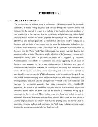 INTRODUCTION
1.1 ABOUT E-COMMERCE
The cutting edge for business today is e-commerce. E-Commerce stands for electronic
commerce. It means dealing in goods and services through the electronic media and
internet. On the internet, it relates to a website of the vendor, who sells products or
services directly to the customer from the portal using a digital shopping cart or digital
shopping basket system and allows payment through credit card, debit card or EFT
(Electronic fund transfer) payments. E-commerce or E-business involves carrying on a
business with the help of the internet and by using the information technology like
Electronic Data Interchange (EDI). More simply put, E-Commerce is the movement of
business onto the World Wide Web. E-Commerce has almost overnight become the
dominant online activity. There is no single definition of E-Commerce, it means only
commercial activity which is performed or linked to or supported by Electronic
Communication. The effects of e-commerce are already appearing in all areas of
business, from customer service to new product design. It facilitates new types of
information based business processes for reaching and interacting with customers like
online advertising and marketing, online order taking and online customer service. In
now days E-commerce uses the WWW at least some point in transaction lifecycle. It can
also reduce costs in managing orders and interacting with a wide range of suppliers and
trading partners, areas that typically add significant overheads to the cost of products and
services. For developing countries like India, e-commerce offers considerable
opportunity. In India it is still in nascent stage, but even the most-pessimistic projections
indicate a boom. There has been a rise in the number of companies’ taking up e-
commerce in the recent past. Major Indian portal sites have also shifted towards e-
commerce instead of depending on advertising revenue. Many sites are now selling a
diverse range of products and services from flowers, greeting cards, and movie tickets to
groceries, electronic gadgets, and computers, etc. With stock exchanges coming online
the time for true e-commerce in India has finally arrived.
 