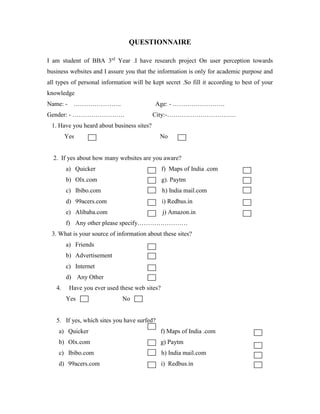 QUESTIONNAIRE
I am student of BBA 3rd
Year .I have research project On user perception towards
business websites and I assure you that the information is only for academic purpose and
all types of personal information will be kept secret .So fill it according to best of your
knowledge
Name: - ………………….. Age: - …………………….
Gender: - ……………………. City:-……………………………
1. Have you heard about business sites?
Yes No
2. If yes about how many websites are you aware?
a) Quicker f) Maps of India .com
b) Olx.com g). Paytm
c) Ibibo.com h) India mail.com
d) 99acers.com i) Redbus.in
e) Alibaba.com j) Amazon.in
f) Any other please specify……………………
3. What is your source of information about these sites?
a) Friends
b) Advertisement
c) Internet
d) Any Other
4. Have you ever used these web sites?
Yes No
5. If yes, which sites you have surfed?
a) Quicker f) Maps of India .com
b) Olx.com g) Paytm
c) Ibibo.com h) India mail.com
d) 99acers.com i) Redbus.in
 