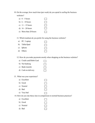 10. On the average, how much time (per week) do you spend in surfing the business
websites?
a) 0 – 5 hours
b) 6 – 10 hours
c) 11 – 15 hours
d) 16 – 20 hours
e) More than 20 hours
11. Which medium do you prefer for using the business websites?
a) PC / Laptop
b) Tablet/Ipad
c) Iphone
d) Others
12. How do you make payments mostly when shopping on the business websites?
a) Credit card/Debit Card
b) Net banking
c) Bank transfer
d) Cash on delivery
13. What was your experience?
a) Excellent
b) Good
c) Neutral
d) Bad
e) Very bad
14. How do you rate these sites in comparisons to normal business practices?
a) Excellent
b) Good
c) Neutral
d) Bad
 