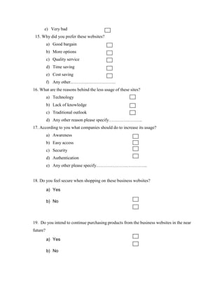 e) Very bad
15. Why did you prefer these websites?
a) Good bargain
b) More options
c) Quality service
d) Time saving
e) Cost saving
f) Any other………………………….
16. What are the reasons behind the less usage of these sites?
a) Technology
b) Lack of knowledge
c) Traditional outlook
d) Any other reason please specify…………………..
17. According to you what companies should do to increase its usage?
a) Awareness
b) Easy access
c) Security
d) Authentication
e) Any other please specify……………………………..
18. Do you feel secure when shopping on these business websites?
a) Yes
b) No
19. Do you intend to continue purchasing products from the business websites in the near
future?
a) Yes
b) No
 