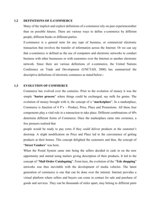 1.2 DEFINITIONS OF E-COMMERCE
Many of the implicit and explicit definitions of e-commerce rely on past experiencerather
than on possible futures. There are various ways to define e-commerce by different
people, different books or different parties.
E-commerce is a general term for any type of business, or commercial electronic
transaction that involves the transfer of information across the Internet. Or we can say
that e-commerce is defined as the use of computers and electronic networks to conduct
business with other businesses or with customers over the Internet or another electronic
network. Since there are various definitions of e-commerce, the United Nations
Conference on Trade and Development (UNCTAD, 2000) has summarized the
descriptive definitions of electronic commerce as stated below:-
1.3 EVOLUTION OF COMMERCE
Commerce has evolved over the centuries. Prior to the evolution of money it was the
simple “barter process” where things could be exchanged, say milk for grains. The
evolution of money brought with it, the concept of a “marketplace”. In a marketplace,
Commerce is function of 4 P’s – Product, Price, Place and Promotions. All these four
components play a vital role in a transaction to take place. Different combinations of 4Ps
determine different forms of Commerce. Once the marketplace came into existence, a
few pioneers realised that
people would be ready to pay extra if they could deliver products at the customer’s
doorstep. A slight modification on Price and Place led to the convenience of getting
products at their homes. This concept delighted the customers and thus, the concept of
“Street Vendors” was born.
When the Postal System came into being the sellers decided to cash in on the new
opportunity and started using mailers giving description of their products. It led to the
concept of “Mail Order Cataloguing”. From here, the evolution of the “Tele shopping”
networks was thus inevitable with the development of media vehicles. The latest
generation of commerce is one that can be done over the internet. Internet provides a
virtual platform where sellers and buyers can come in contact for sale and purchase of
goods and services. They can be thousands of miles apart, may belong to different parts
 