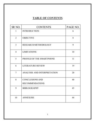 1
TABLE OF CONTENTS
SR NO. CONTENTS PAGE NO.
1 INTRODUCTION 6
2 OBJECTIVE 8
3 RESEARCH METHODOLOGY 9
4 LIMITATIONS 10
5 PROFILEOF THE SMARTPHONE 11
6 LITERATURE REVIEW 19
7 ANALYSIS AND INTERPRETATION 20
8 CONCLUSIONS AND
RECOMMENDATIONS
40
9 BIBILOGRAPHY 43
10 ANNEXURE 44
 