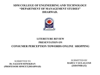 SDM COLLEGE OF ENGINEERING AND TECHNOLOGY
“DEPARTMENT OF MANAGEMENT STUDIES”
DHARWAD.
LITERETURE REVIEW
PRESENTATION ON
CONSUMER PERCEPTION TOWORDS ONLINE SHOPPING
SUBMITTED TO
Dr. SALEEM SONEKHAN
(PROFESSOR SDMCET,DHARWAD)
SUBMITTED BY
RAHUL V GULAGANJI
(2SD15MBA32)
 