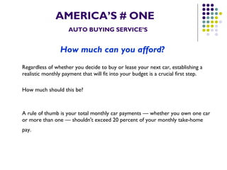 AMERICA’S # ONE   AUTO BUYING SERVICE’S How much can you afford?   Regardless of whether you decide to buy or lease your next car, establishing a realistic monthly payment that will fit into your budget is a crucial first step.  How much should this be? A rule of thumb is your total monthly car payments — whether you own one car or more than one — shouldn't exceed 20 percent of your monthly take-home pay.   