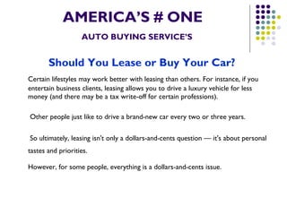 AMERICA’S # ONE   AUTO BUYING SERVICE’S Should You Lease or Buy Your Car?   Certain lifestyles may work better with leasing than others. For instance, if you entertain business clients, leasing allows you to drive a luxury vehicle for less money (and there may be a tax write-off for certain professions).   Other people just like to drive a brand-new car every two or three years.   So ultimately, leasing isn't only a dollars-and-cents question — it's about personal tastes and priorities.   However, for some people, everything is a dollars-and-cents issue.   