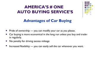 AMERICA’S # ONE   AUTO BUYING SERVICE’S Advantages of Car Buying Pride of ownership — you can modify your car as you please.  Car buying is more economical in the long run unless you buy and trade-in regularly.  No penalty for driving excess mileage  Increased flexibility — you can easily sell the car whenever you want.   