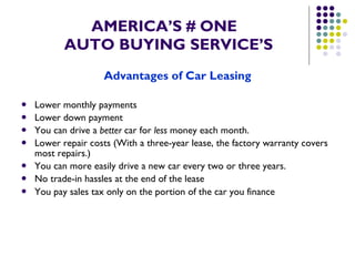 AMERICA’S # ONE   AUTO BUYING SERVICE’S Advantages of Car Leasing Lower monthly payments  Lower down payment  You can drive a  better  car for  less  money each month.  Lower repair costs (With a three-year lease, the factory warranty covers most repairs.)  You can more easily drive a new car every two or three years.  No trade-in hassles at the end of the lease  You pay sales tax only on the portion of the car you finance   