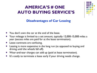 AMERICA’S # ONE   AUTO BUYING SERVICE’S Disadvantages of Car Leasing You don't own the car at the end of the lease.  Your mileage is limited to a set amount, typically 12,000-15,000 miles a year (excess miles are paid for at the lease termination).  Lease contracts are confusing.  Leasing is more expensive in the long run (as opposed to buying and driving until the wheels fall off).  Wear-and-tear charges can add up (paid at lease termination).  It's costly to terminate a lease early if your driving needs change.   