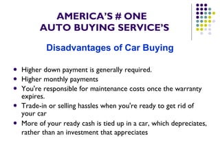 AMERICA’S # ONE   AUTO BUYING SERVICE’S Disadvantages of Car Buying Higher down payment is generally required.  Higher monthly payments  You're responsible for maintenance costs once the warranty expires.  Trade-in or selling hassles when you're ready to get rid of your car  More of your ready cash is tied up in a car, which depreciates, rather than an investment that appreciates   