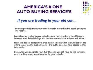 AMERICA’S # ONE   AUTO BUYING SERVICE’S If you are trading in your old car... You will probably think your trade is worth more than the actual price you  will receive. Ins and out of trading in your vehicle – true market value is the difference between what Edmunds says and the true market value a dealer will allow.  From the dealers perspective, true market value is what the wholesalers are willing to pay on the auction block – the public does not have access to this information Even when you complete your due diligence, you still have to find someone who is willing to pay you that price for your vehicle. 