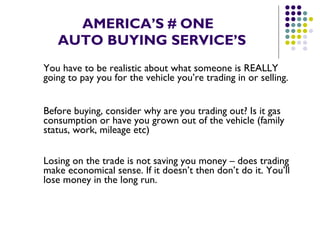 AMERICA’S # ONE   AUTO BUYING SERVICE’S You have to be realistic about what someone is REALLY going to pay you for the vehicle you’re trading in or selling.  Before buying, consider why are you trading out? Is it gas consumption or have you grown out of the vehicle (family status, work, mileage etc)  Losing on the trade is not saving you money – does trading make economical sense. If it doesn’t then don’t do it. You’ll lose money in the long run. 