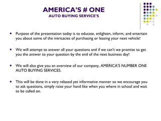 AMERICA’S # ONE AUTO BUYING SERVICE’S Purpose of the presentation today is to educate, enlighten, inform, and entertain you about some of the intricacies of purchasing or leasing your next vehicle! We will attempt to answer all your questions and if we can’t we promise to get you the answer to your question by the end of the next business day! We will also give you an overview of our company, AMERICA’S NUMBER ONE AUTO BUYING SERVICES. This will be done in a very relaxed yet informative manner so we encourage you to ask questions, simply raise your hand like when you where in school and wait to be called on. 