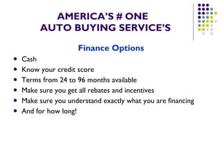 AMERICA’S # ONE   AUTO BUYING SERVICE’S Finance   Options Cash Know your credit score Terms from 24 to 96 months available Make sure you get all rebates and incentives Make sure you understand exactly what you are financing And for how long! 