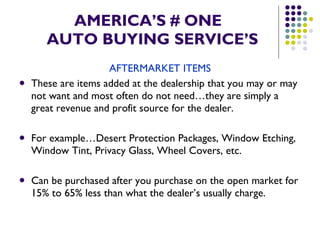 AMERICA’S # ONE   AUTO BUYING SERVICE’S AFTERMARKET ITEMS These are items added at the dealership that you may or may not want and most often do not need…they are simply a great revenue and profit source for the dealer. For example…Desert Protection Packages, Window Etching, Window Tint, Privacy Glass, Wheel Covers, etc. Can be purchased after you purchase on the open market for 15% to 65% less than what the dealer’s usually charge.  