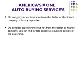 AMERICA’S # ONE   AUTO BUYING SERVICE’S Do not get your car insurance from the dealer or the finance company, it is very expensive. Do consider gap insurance but not from the dealer or finance company, you can find far less expensive coverage outside of the dealership. 