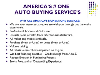 AMERICA’S # ONE   AUTO BUYING SERVICE’S WHY USE AMERICA’S NUMBER ONE SERVICES? We are your representative, we are with you through out the entire experience. Professional Advise and Guidance. Evaluate same vehicles from different manufacturer’s. All makes and models available. Purchase (New or Used) or Lease (New or Used) Volume pricing. All rebates researched and passed on to you. Get best financing available – Credit ratings from A to Z. Reduce Emotion in Purchasing Process. Stress Free, and an Outstanding Experience. 
