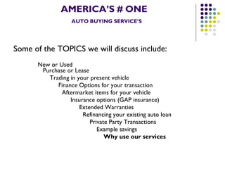 AMERICA’S # ONE   AUTO BUYING SERVICE’S Some of the TOPICS we will discuss include:   New or Used    Purchase or Lease   Trading in your present vehicle   Finance Options for your transaction   Aftermarket items for your vehicle   Insurance options (GAP insurance)   Extended Warranties   Refinancing your existing auto loan   Private Party Transactions   Example savings Why use our services 