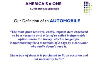 AMERICA’S # ONE   AUTO BUYING SERVICE’S Our Definition of an  AUTOMOBILE “ The most price sensitive, costly, impulse item conceived to be a necessity until a list of so called indispensable options make it a luxury, which is longed for indiscriminately for a maximum of 3 days by a consumer who really doesn’t need it. Like a pair of shoes it is purchased to fit an occasion and not necessarily to fit.” 