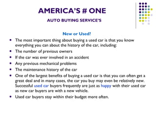 AMERICA’S # ONE   AUTO BUYING SERVICE’S New or Used?   The most important thing about buying a used car is that you know everything you can about the history of the car, including:  The number of previous owners  If the car was ever involved in an accident  Any previous mechanical problems  The maintenance history of the car  One of the largest benefits of buying a used car is that you can often get a great deal and in many cases, the car you buy may even be relatively new. Successful  used car  buyers frequently are just as  happy  with their used car as new car buyers are with a new vehicle.  Used car buyers stay within their budget more often. 