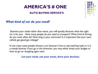 AMERICA’S # ONE   AUTO BUYING SERVICE’S What kind of car do you need?     Examine your  needs  rather than wants, you will quickly discover what the right car is for you. . How many people do you need to transport? What kind of driving do you most often do? How long is your commute? Is it important that your next vehicle get good gas mileage? In too many cases people choose a car because it has an eye-catching style or it is a trendy favorite. If you go in this direction, you may either break your budget or have to go car shopping again soon.   Let your  needs,  not your  wants,  drive your decision.   