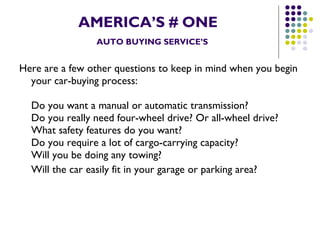 AMERICA’S # ONE   AUTO BUYING SERVICE’S Here are a few other questions to keep in mind when you begin your car-buying process: Do you want a manual or automatic transmission? Do you really need four-wheel drive? Or all-wheel drive? What safety features do you want? Do you require a lot of cargo-carrying capacity? Will you be doing any towing? Will the car easily fit in your garage or parking area?   