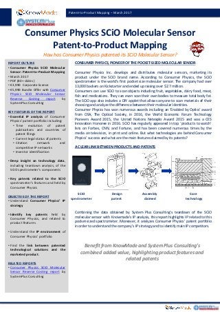 Consumer Physics SCiO Molecular Sensor
Patent-to-Product Mapping
REPORT OUTLINE
• Consumer Physics SCiO Molecular
Sensor: Patent-to-Product Mapping
• March 2017
• PDF (80+ slides )
• €3,990 Corporate license
• €5,990 Bundle Offer with Consumer
Physics SCiO Molecular Sensor
Reverse Costing report by
SystemPlus Consulting
KEY FEATURES OF THE REPORT
• Essential IP analysis of Consumer
Physics’ patent portfolio including:
• Time evolution of patent
publications and countries of
patent filings
• Current legal status of patents
• Citation network and
competitive IP networks
• Inventor identification
• Deep insight on technology data,
including teardown analysis, of the
SCiO spectrometer’s components
• Key patents related to the SCiO
spectrometer’s features and held by
Consumer Physics
OBJECTIVE OF THE REPORT
• Understand Consumer Physics’ IP
strategy
• Identify key patents held by
Consumer Physics, and related to
product features
• Understand the IP environment of
Consumer Physics’ portfolio
• Find the link between patented
technological solutions and the
marketed product.
RELATED REPORTS
• Consumer Physics SCiO Molecular
Sensor Reverse Costing report by
SystemPlus Consulting
CONSUMER PHYSICS, PIONEER OF THE POCKET-SIZED MOLECULAR SENSOR
Consumer Physics Inc. develops and distributes molecular sensors, marketing its
product under the SCiO brand name. According to Consumer Physics, the SCiO
spectrometer is the world's first pocket size molecular sensor. The company had over
13,000 backers on Kickstarter and ended up raising over $2.7 million.
Consumers can use SCiO to scan objects including fruit, vegetables, dairy food, meat,
fish and medications. They can even scan their own bodies to measure total body fat.
The SCiO app also includes a DIY applet that allows anyone to scan materials of their
choosing and analyze the difference between their molecular identities.
Consumer Physics has won numerous awards including an ‘Enabled by Optics’ award
from OSA, The Optical Society, in 2016, the World Economic Forum Technology
Pioneers Award 2015, the United Nations Netexplo Award 2015 and was a CES
Innovation Honoree in 2016. SCiO has regularly appeared in top ‘products to watch’
lists on Forbes, CNN, and Fortune, and has been covered numerous times by the
media on television, in print and online. But what technologies are behind Consumer
Physics’ success and what are the main features claimed by its patents?
A CLEAR LINK BETWEEN PRODUCTS AND PATENTS
Combining the data obtained by System Plus Consulting’s teardown of the SCiO
molecular sensor with Knowmade’s IP analysis, this report highlights IP related to this
pocket-sized spectrometer. Moreover, it analyzes Consumer Physics’ patent portfolio
in order to understand the company’s IP strategy and to identify main IP competitors.
How has Consumer Physics patented its SCiO Molecular Sensor?
Patent-to-Product Mapping – March 2017
Benefit from KnowMade and System Plus Consulting’s
combined added value, highlighting product features and
related patents
SCiO
spectrometer
Design
patent
Assembly
claimed
Core
technology
 