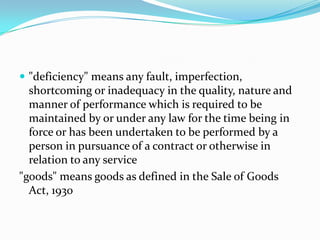 "deficiency" means any fault, imperfection, shortcoming or inadequacy in the quality, nature and manner of performance which is required to be maintained by or under any law for the time being in force or has been undertaken to be performed by a person in pursuance of a contract or otherwise in relation to any service"goods" means goods as defined in the Sale of Goods Act, 1930