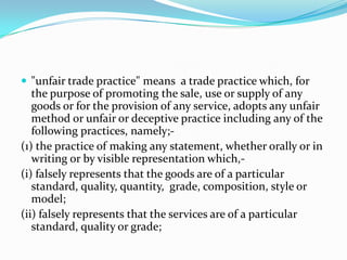 "unfair trade practice" means  a trade practice which, for the purpose of promoting the sale, use or supply of any goods or for the provision of any service, adopts any unfair method or unfair or deceptive practice including any of the following practices, namely;-(1) the practice of making any statement, whether orally or in writing or by visible representation which,-(i) falsely represents that the goods are of a particular standard, quality, quantity,  grade, composition, style or model;(ii) falsely represents that the services are of a particular standard, quality or grade;