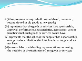 iii)falsely represents any re-built, second-hand, renovated, reconditioned or old goods as new goods;(iv) represents that the goods or services have sponsorship, approval, performance, characteristics, accessories, uses or benefits which such goods or services do not have;(v) represents that the seller or the supplier has a sponsorship or approval or affiliation which such seller or supplier does not have;(vi)makes a false or misleading representation concerning the need for, or the usefulness of, any goods or services;