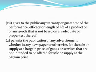 (vii) gives to the public any warranty or guarantee of the performance, efficacy or length of life of a product or of any goods that is not based on an adequate or proper test thereof(2) permits the publication of any advertisement whether in any newspaper or otherwise, for the sale or supply at a bargain price, of goods or services that are not intended to be offered for sale or supply at the bargain price