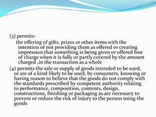 (3) permits-     the offering of gifts, prizes or other items with the intention of not providing them as offered or creating impression that something is being given or offered free of charge when it is fully or partly covered by the amount charged ,in the transaction as a whole(4) permits the sale or supply of goods intended to be used, or are of a kind likely to be used, by consumers, knowing or having reason to believe that the goods do not comply with the standards prescribed by competent authority relating to performance, composition, contents, design, constructions, finishing or packaging as are necessary to prevent or reduce the risk of injury to the person using the goods
