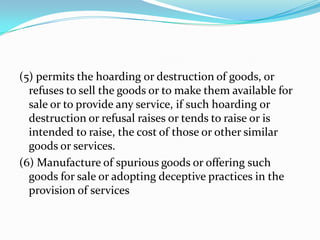 (5) permits the hoarding or destruction of goods, or refuses to sell the goods or to make them available for sale or to provide any service, if such hoarding or destruction or refusal raises or tends to raise or is intended to raise, the cost of those or other similar goods or services.(6) Manufacture of spurious goods or offering such goods for sale or adopting deceptive practices in the provision of services