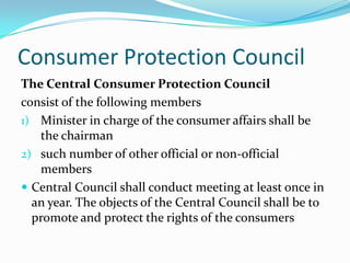 Consumer Protection CouncilThe Central Consumer Protection Councilconsist of the following membersMinister in charge of the consumer affairs shall be the chairmansuch number of other official or non-official membersCentral Council shall conduct meeting at least once in an year. The objects of the Central Council shall be to promote and protect the rights of the consumers
