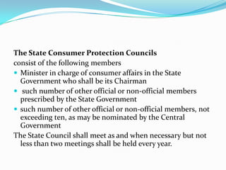 The State Consumer Protection Councilsconsist of the following membersMinister in charge of consumer affairs in the State Government who shall be its Chairman such number of other official or non-official members prescribed by the State Governmentsuch number of other official or non-official members, not exceeding ten, as may be nominated by the Central GovernmentThe State Council shall meet as and when necessary but not less than two meetings shall be held every year.
