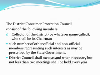 The District Consumer Protection Councilconsist of the following membersCollector of the district (by whatever name called), who shall be its Chairmansuch number of other official and non-official members representing such interests as may be prescribed by the State Government.District Council shall meet as and when necessary but not less than two meetings shall be held every year
