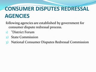 CONSUMER DISPUTES REDRESSAL AGENCIESfollowing agencies are established by government for consumer dispute redressal process."District ForumState CommissionNational Consumer Disputes Redressal Commission