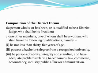 Composition of the District Forum1)a person who is, or has been, or is qualified to be a District Judge, who shall be its President2)two other members, one of whom shall be a woman, who shall have the following qualifications, namely :-(i) be not less than thirty-five years of age,(ii) possess a bachelor’s degree from a recognized university,(iii) be persons of ability, integrity and standing, and have adequate problems relating to economics, law, commerce, accountancy, industry public affairs or administration.
