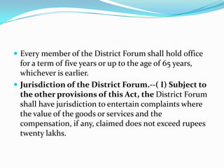 Every member of the District Forum shall hold office for a term of five years or up to the age of 65 years, whichever is earlier.Jurisdiction of the District Forum.--( I) Subject to the other provisions of this Act, the District Forum shall have jurisdiction to entertain complaints where the value of the goods or services and the compensation, if any, claimed does not exceed rupees twenty lakhs.