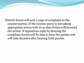 District forum will sent a copy of complaint to the counter parties. If the counter party is not taking appropriate action with in 30 days forum will proceed the action. If opposition reply by denying the complaint forum will fix date to here the parties and will take decision after hearing both parties.