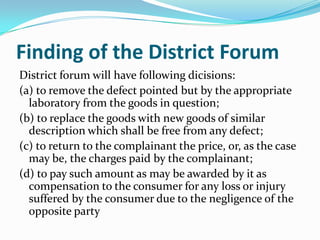 Finding of the District ForumDistrict forum will have following dicisions:(a) to remove the defect pointed but by the appropriate laboratory from the goods in question;(b) to replace the goods with new goods of similar description which shall be free from any defect;(c) to return to the complainant the price, or, as the case may be, the charges paid by the complainant;(d) to pay such amount as may be awarded by it as compensation to the consumer for any loss or injury suffered by the consumer due to the negligence of the opposite party