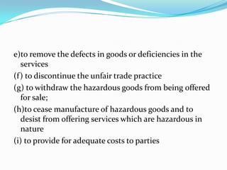 e)to remove the defects in goods or deficiencies in the services(f) to discontinue the unfair trade practice(g) to withdraw the hazardous goods from being offered for sale;(h)to cease manufacture of hazardous goods and to desist from offering services which are hazardous in nature(i) to provide for adequate costs to parties