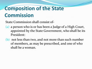 Composition of the State CommissionState Commission shall consist of-a person who is or has been a Judge of a High Court, appointed by the State Government, who shall be its President: not less than two, and not more than such number of members, as may be prescribed, and one of who shall be a woman.