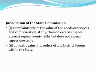 Jurisdiction of the State Commission(i) complaints where the value of the goods or services and compensation, if any, claimed exceeds rupees exceeds rupees twenty lakhs but does not exceed rupees one crore(ii) appeals against the orders of any District Forum within the State.