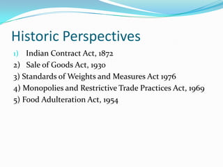 Historic PerspectivesIndian Contract Act, 18722)   Sale of Goods Act, 19303) Standards of Weights and Measures Act 19764) Monopolies and Restrictive Trade Practices Act, 19695) Food Adulteration Act, 1954