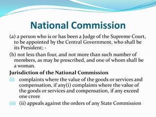 National Commission(a) a person who is or has been a Judge of the Supreme Court, to be appointed by the Central Government, who shall be its President; -(b) not less than four, and not more than such number of members, as may be prescribed, and one of whom shall be a woman.Jurisdiction of the National Commissioncomplaints where the value of the goods or services and compensation, if any(i) complaints where the value of the goods or services and compensation, if any exceed one crore(ii) appeals against the orders of any State Commission