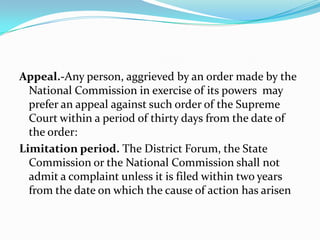 Appeal.-Any person, aggrieved by an order made by the National Commission in exercise of its powers  may prefer an appeal against such order of the Supreme Court within a period of thirty days from the date of the order:Limitation period. The District Forum, the State Commission or the National Commission shall not admit a complaint unless it is filed within two years from the date on which the cause of action has arisen